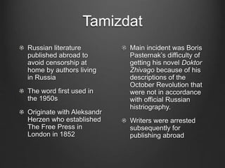 Tamizdat
Russian literature
published abroad to
avoid censorship at
home by authors living
in Russia
The word first used in
the 1950s
Originate with Aleksandr
Herzen who established
The Free Press in
London in 1852
Main incident was Boris
Pasternak’s difficulty of
getting his novel Doktor
Zhivago because of his
descriptions of the
October Revolution that
were not in accordance
with official Russian
histriography.
Writers were arrested
subsequently for
publishing abroad
 