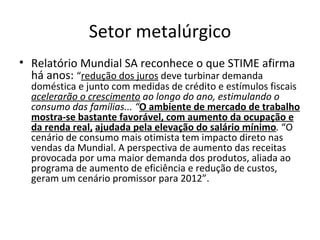 Setor metalúrgico
• Relatório Mundial SA reconhece o que STIME afirma
  há anos: “redução dos juros deve turbinar demanda
  doméstica e junto com medidas de crédito e estímulos fiscais
  acelerarão o crescimento ao longo do ano, estimulando o
  consumo das famílias... “O ambiente de mercado de trabalho
  mostra-se bastante favorável, com aumento da ocupação e
  da renda real, ajudada pela elevação do salário mínimo. “O
  cenário de consumo mais otimista tem impacto direto nas
  vendas da Mundial. A perspectiva de aumento das receitas
  provocada por uma maior demanda dos produtos, aliada ao
  programa de aumento de eficiência e redução de custos,
  geram um cenário promissor para 2012”.
 
