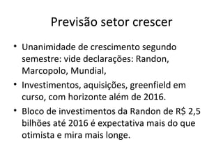Previsão setor crescer
• Unanimidade de crescimento segundo
  semestre: vide declarações: Randon,
  Marcopolo, Mundial,
• Investimentos, aquisições, greenfield em
  curso, com horizonte além de 2016.
• Bloco de investimentos da Randon de R$ 2,5
  bilhões até 2016 é expectativa mais do que
  otimista e mira mais longe.
 