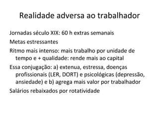 Realidade adversa ao trabalhador
Jornadas século XIX: 60 h extras semanais
Metas estressantes
Ritmo mais intenso: mais trabalho por unidade de
   tempo e + qualidade: rende mais ao capital
Essa conjugação: a) extenua, estressa, doenças
   profissionais (LER, DORT) e psicológicas (depressão,
   ansiedade) e b) agrega mais valor por trabalhador
Salários rebaixados por rotatividade
 