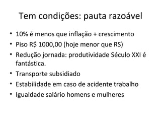 Tem condições: pauta razoável
• 10% é menos que inflação + crescimento
• Piso R$ 1000,00 (hoje menor que RS)
• Redução jornada: produtividade Século XXI é
  fantástica.
• Transporte subsidiado
• Estabilidade em caso de acidente trabalho
• Igualdade salário homens e mulheres
 