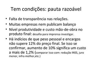 Tem condições: pauta razoável
• Falta de transparência nas relações.
• Muitas empresas nem publicam balanço
• Nível produtividade e custo mão-de-obra no
  produto final: desafio para imprensa investigar.
• Há indícios de que peso pessoal e encargos
  não supere 12% do preço final. Se isso se
  confirmar, aumento de 10% significa um custo
  a mais de 1,2% (comparar isso com: redução INSS, juro
  menor, infra melhor,etc.)
 