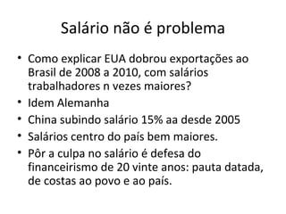 Salário não é problema
• Como explicar EUA dobrou exportações ao
  Brasil de 2008 a 2010, com salários
  trabalhadores n vezes maiores?
• Idem Alemanha
• China subindo salário 15% aa desde 2005
• Salários centro do país bem maiores.
• Pôr a culpa no salário é defesa do
  financeirismo de 20 vinte anos: pauta datada,
  de costas ao povo e ao país.
 