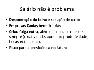 Salário não é problema
• Desoneração da folha é redução de custo
• Empresas Caxias beneficiadas.
• Criou folga extra, além dos mecanismos de
  sempre (rotatividade, aumento produtividade,
  horas-extras, etc.).
• Risco para a previdência no futuro
 