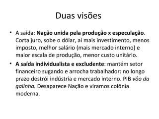 Duas visões
• A saída: Nação unida pela produção x especulação.
  Corta juro, sobe o dólar, aí mais investimento, menos
  imposto, melhor salário (mais mercado interno) e
  maior escala de produção, menor custo unitário.
• A saída individualista e excludente: mantém setor
  financeiro sugando e arrocha trabalhador: no longo
  prazo destrói indústria e mercado interno. PIB vôo da
  galinha. Desaparece Nação e viramos colônia
  moderna.
 