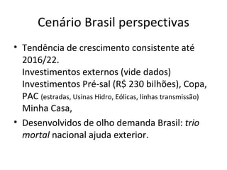 Cenário Brasil perspectivas
• Tendência de crescimento consistente até
  2016/22.
  Investimentos externos (vide dados)
  Investimentos Pré-sal (R$ 230 bilhões), Copa,
  PAC (estradas, Usinas Hidro, Eólicas, linhas transmissão)
  Minha Casa,
• Desenvolvidos de olho demanda Brasil: trio
  mortal nacional ajuda exterior.
 