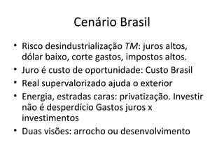 Cenário Brasil
• Risco desindustrialização TM: juros altos,
  dólar baixo, corte gastos, impostos altos.
• Juro é custo de oportunidade: Custo Brasil
• Real supervalorizado ajuda o exterior
• Energia, estradas caras: privatização. Investir
  não é desperdício Gastos juros x
  investimentos
• Duas visões: arrocho ou desenvolvimento
 
