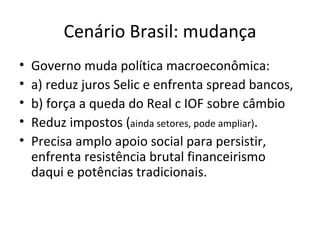 Cenário Brasil: mudança
•   Governo muda política macroeconômica:
•   a) reduz juros Selic e enfrenta spread bancos,
•   b) força a queda do Real c IOF sobre câmbio
•   Reduz impostos (ainda setores, pode ampliar).
•   Precisa amplo apoio social para persistir,
    enfrenta resistência brutal financeirismo
    daqui e potências tradicionais.
 