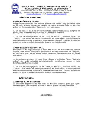 SINDICATO DO COMÉRCIO VAREJISTA DE PRODUTOS
             FARMACÊUTICOS NO ESTADO DE SÃO PAULO
          Rua Santa Isabel, 160 – 6º andar – Vila Buarque – São Paulo - CEP: 01221-010
              Fone: (11) 3224-0966 – Fax: (11) 3361-5918 – Interior: 0800-774-6006
                 www.sincofarma.org.br – email: sincofarma@sincofarma.com.br

      CLÁUSULAS ALTERADAS:

AVISO PRÉVIO EM DOBRO
Os(as) farmacêuticos(as) com mais de 45 (quarenta e cinco) anos de idade e mais
de 02 (dois) anos de contrato de trabalho na mesma empresa, farão jus ao aviso
prévio em dobro, caso sejam dispensados sem justa causa.

1. Em se tratando de aviso prévio trabalhado, o(a) farmacêutico(a) cumprirá 30
(trinta) dias, recebendo em pecúnia os 30 (trinta) dias restantes.

2. Em face da promulgação da Lei nº 12.506, de 11/10/11, publicada no DOU de
13/10/11, que alterou as disposições relativas ao aviso prévio, o direito previsto
nesta cláusula somente se aplica às dispensas ocorridas até 12/10/11, levando-se
em conta, ainda, o período de projeção do aviso prévio indenizado.


AVISO PRÉVIO PROPORCIONAL
Enquanto não for regulamentado o inciso XXI do art. 7º da Constituição Federal
vigente, será devido aviso-prévio proporcional aos(às) profissionais da categoria,
na base de 01 (um) dia por ano de serviço trabalhado, sem prejuízo dos 30 (trinta)
dias legais.

1. As vantagens previstas no caput desta cláusula e na titulada “Aviso Prévio em
dobro”, não serão aplicadas cumulativamente, prevalecendo apenas a mais
benéfica ao(à) farmacêutico(a).

2. Em face da promulgação da Lei nº 12.506, de 11/10/11, publicada no DOU de
13/10/11, que alterou as disposições relativas ao aviso prévio, o direito previsto
nesta cláusula somente se aplica às dispensas ocorridas até 12/10/11, levando-se
em conta, ainda, o período de projeção do aviso prévio indenizado.


      CLÁUSULA NOVA

ASSENTOS PARA DESCANSO
As empresas disponibilizarão nos locais de trabalho, assentos para que sejam
utilizados pelos farmacêuticos, durante as pausas que os serviços permitirem.




                                      A DIRETORIA
 