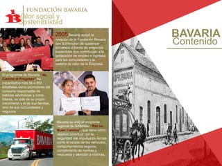 BAVARIA
Contenido
Valor social y
Sostenibilidad
2005 Bavaria apoyó la
creación de la Fundación Bavaria
con la intención de apalancar
esfuerzos a través de proyectos
sostenibles que contribuyan a la
generación de empleo e ingresos
para las comunidades y la
cadena de valor de la Empresa.
El programas de Bavaria ‘‘4e,
Camino al Progreso’’ ha
capacitadoa más de 4.800
detallistas como promotores del
consumo responsable de
bebidas alcohólicas y como
líderes, no solo de su propio
crecimiento y el de sus familias,
sino de sus comunidades y
negocios
Bavaria se unió al programa
regional de SABMiller “Por un
Buen Camino”, que tiene como
objetivo contribuir con la
seguridad vial impulsando temas
como el estado de los vehículos,
comportamientos seguros,
cumplimiento de normas y
respuesta y atención a víctimas.
 