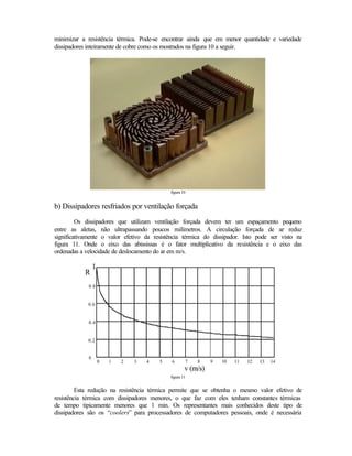 minimizar a resistência térmica. Pode-se encontrar ainda que em menor quantidade e variedade
dissipadores inteiramente de cobre como os mostrados na figura 10 a seguir.




                                            figura 10


b) Dissipadores resfriados por ventilação forçada
         Os dissipadores que utilizam ventilação forçada devem ter um espaçamento pequeno
entre as aletas, não ultrapassando poucos milímetros. A circulação forçada de ar reduz
significativamente o valor efetivo da resistência térmica do dissipador. Isto pode ser visto na
figura 11. Onde o eixo das abississas é o fator multiplicativo da resistência e o eixo das
ordenadas a velocidade de deslocamento do ar em m/s.




                                            figura 11


         Esta redução na resistência térmica permite que se obtenha o mesmo valor efetivo de
resistência térmica com dissipadores menores, o que faz com eles tenham constantes térmicas
de tempo tipicamente menores que 1 min. Os representantes mais conhecidos deste tipo de
dissipadores são os “coolers” para processadores de computadores pessoais, onde é necessária
 