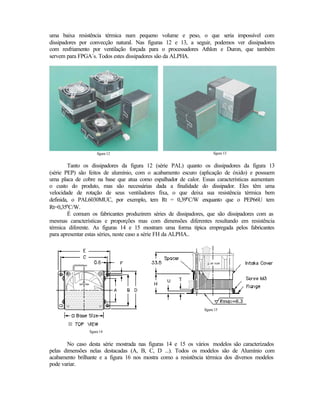 uma baixa resistência térmica num pequeno volume e peso, o que seria impossível com
dissipadores por convecção natural. Nas figuras 12 e 13, a seguir, podemos ver dissipadores
com resfriamento por ventilação forçada para o processadores Athlon e Duron, que também
servem para FPGA´s. Todos estes dissipadores são da ALPHA.




                     figura 12                                       figura 13


        Tanto os dissipadores da figura 12 (série PAL) quanto os dissipadores da figura 13
(série PEP) são feitos de alumínio, com o acabamento escuro (aplicação de óxido) e possuem
uma placa de cobre na base que atua como espalhador de calor. Essas características aumentam
o custo do produto, mas são necessárias dada a finalidade do dissipador. Eles têm uma
velocidade de rotação de seus ventiladores fixa, o que deixa sua resistência térmica bem
definida, o PAL6030MUC, por exemplo, tem Rt = 0,39°C/W enquanto que o PEP66U tem
Rt=0,35°C/W.
        É comum os fabricantes produzirem séries de dissipadores, que são dissipadores com as
mesmas características e proporções mas com dimensões diferentes resultando em resistência
térmica diferente. As figuras 14 e 15 mostram uma forma típica empregada pelos fabricantes
para apresentar estas séries, neste caso a série FH da ALPHA..




                                                               figura 15




                figura 14


       No caso desta série mostrada nas figuras 14 e 15 os vários modelos são caracterizados
pelas dimensões nelas destacadas (A, B, C, D ...). Todos os modelos são de Alumínio com
acabamento brilhante e a figura 16 nos mostra como a resistência térmica dos diversos modelos
pode variar.
 