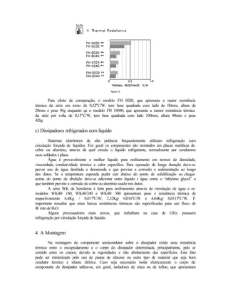 figura 16


       Para efeito de comparação, o modelo FH 6020, que apresenta a maior resistência
térmica da série em torno de 0,52°C/W, tem base quadrada com lado de 60mm, altura de
20mm e pesa 96g enquanto qe o modelo FH 10040, que apresenta a menor resistência térmica
da série por volta de 0,15°C/W, tem base quadrada com lado 100mm, altura 40mm e pesa
426g.

c) Dissipadores refrigerados com líquido
         Siatemas eletrônicos de alta potência frequentemente utilizam refrigeração com
circulação forçada de líquidos. Em geral os componentes são montados em placas metálicas de
cobre ou alumínio, através da qual circula o líquido refrigerante, normalmente por condutores
ocos soldados à placa.
         Água é provavelmente o melhor líquido para resfriamento em termos de densidade,
viscosidade, condutividade térmica e calor específico. Para operação de longa duração deve-se
prever uso de água destilada e deionizada o que previne a corrosão e sedimentação ao longo
dos dutos. Se a temperatura esperada puder cair abaixo do ponto de solidificação ou chegar
acima do ponto de ebulição deve-se adicionar outro líquido à água como o “ethylene glycol” o
que também previne a corrosão do cobre ou alumínio usado nos dutos.
         A série WK da Semikron é feita para resfriamento através de circulação de água e os
modelos WK40/ 180, WK40/240 e WK40/ 300 apresentam peso e resistência térmica de
respectivamente 6,4Kg / 0,017°C/W, 2,32Kg/ 0,016°C/W e 4,64Kg/ 0,0115°C/W. É
importante ressaltar que estas baixas resistências térmicas são especificadas para um fluxo de
8l/ min de H2O.
         Alguns processadores mais novos, que trabalham na casa de GHz, possuem
refrigeração por circulação forçada de líquido.


4. A Montagem
       Na montagem do componente semicondutor sobre o dissipador existe uma resistência
térmica entre o encapsulamento e o corpo do dissipador determinada, principalmente, pelo ar
contido entre os corpos, devido às rugosidades e não alinhamento das superfícies. Este fato
pode ser minimizado pelo uso de pastas de silicone ou outro tipo de material que seja bom
condutor térmico e islante elétrico. Caso seja necessário isolar eletricamente o corpo do
componente do dissipador utiliza-se, em geral, isoladores de mica ou de teflon, que apresentam
 