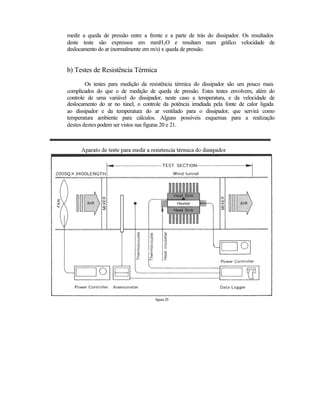 medir a queda de pressão entre a frente e a parte de trás do dissipador. Os resultados
deste teste são expressos em mmH 2O e resultam num gráfico velocidade de
deslocamento do ar (normalmente em m/s) x queda de pressão.


b) Testes de Resistência Térmica
        Os testes para medição da resistência térmica do dissipador são um pouco mais
complicados do que o de medição de queda de pressão. Estes testes envolvem, além do
controle de uma variável do dissipador, neste caso a temperatura, e da velocidade de
deslocamento do ar no túnel, o controle da potência irradiada pela fonte de calor ligada
ao dissipador e da temperatura do ar ventilado para o dissipador, que servirá como
temperatura ambiente para cálculos. Alguns possíveis esquemas para a realização
destes destes podem ser vistos nas figuras 20 e 21.




                                     figura 20
 