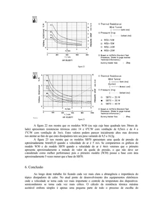 figura 22




                                            figura 23


        A figura 22 nos mostra que os modelos W30 (ou seja cuja base quadrada tem 30mm de
lado) apresentam resistencias térmicas entre 14 e 6°C/W com ventilação de 0,5m/s e de 4 a
1°C/W com ventilação de 3m/s. Estes valores podem parecer inicialmente altos mas devemos
nos atentar ao fato de que estes dissipadores tem seu peso variando de 8,5 a 16,5g.
        A figura 23 nos mostra que os modelos SB70 apresentam uma queda de pressão de
aproximadamente 6mmH2O quando a velocidade do ar é 5 m/s. Se compararmos os gráficos do
modelo W30 e do modelo SB70 quando a velocidade do ar é 4m/s veremos que o primeiro
apresenta aproximadamente a metade do valor da queda de pressão, o que não deve ser
considerado como melhor performance pois o primeiro modelo (W30) possui a base com área
aproximadamente 5 vezes menor que a base do SB70.


6. Conclusão
        Ao longo deste trabalho foi ficando cada vez mais clara a abrangência e importância do
tópico dissipadores de calor. No atual ponto de desenvolvimento dos equipamentos eletrônicos
onde a velocidade se torna cada vez mais importante o controle da temperatura dos dispositivos
semicondutores se torna cada vez mais crítico. O cálculo da resistência térmica máxima
aceitável embora simples é apenas uma pequena parte de todo o processo de escolha do
 