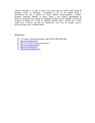 modelo de dissipador a ser usado no projeto. Esta escolha passa por questões como posição do
dissipador (vertical ou horizontal), a necessidade ou não de um isolador el trico, o
                                                                                   é
aproveitamento de toda a superfície de contato dsponível isolador-dispositivo e isolador-
dissipador, acabamento (brilhante ou opaco), volume e peso aceitável, disponibilidade de
formas de alimentação para sistemas de refrigeração forçada, seja c ventilação ou através da
                                                                  om
circulação de líquidos etc. É papel do engenheiro projetista tomar a decisão com a melhor
relação custo x benefício com base nos compromissos vistos como por exemplo volume e
queda de pressão e peso e resistência elétrica.




Referências:
   v   J. A. Pomilio, “Eletrônica de Potência”, DSCE-FEEC-UNICAMP, 2000.
   v   “http://www.semikron.com”
   v   “http://www.dee.feis.unesp.br/gradua/elepot/”
   v   “http://www.metalsgroup.com”
   v   “http://www.micforg.co.jp/”
   v   “http://www.mhw-thermal.com”
 