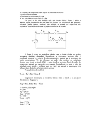 ∆T: diferença de temperatura entre regiões de transferência de calor
P: potência média dissipada
h: coeficiente de transferência de calor
A: área envolvida na transferência de calor
         Em geral se faz uma analogia com um circuito elétrico, figura 1, sendo a
potência média representada por uma fonte de corrente. As temperaturas nos ambientes
indicados (junção, cápsula, ambiente) são análogas às tensões nos respectivos nós,
enquanto as resistências térmicas são as próprias resistências do modelo.




                                        figura 1


         A figura 1 mostra um equivalente elétrico para o circuito térmico em regime
permanente (incluindo dissipador). Normalmente a temperatura ambiente (Ta) é
considerada constante e o objeivo do dimensionamento é garantir que a temperatura da
junção semicondutora (Tj) não ultrapasse um dado valor máximo. As resistências
térmicas entre junção e cápsula (Rtjc) e entre cápsula e ambiente (Rtca) são dados do
componente, podendo ser encontrados nos manuais. Eventualmente se omite o valor da
resistência entre cápsula e ambiente caso seu valor seja elevado e seguramente seja
utilizado algum dissipador de baixa resistência térmica.
         A equação típica do modelo é:

Tj máx = Ta + (Rtjc + Rteq) . P

        Desprezando inicialmente a resistência térmica entre a cápsula e o dissipador
(Rtcd) teremos Rteq igual a:

Rteq = (Rtca . Rtda)/ (Rtca + Rtda)

Se tivermos por exemplo:
P = 20 W
Rtjc = 2°C/W
Rtca = 10°C/W
Ta = 40°C
Tj máx = 120°C

Rteq = 2°C/W
Rtda = 2,5°C/W
 