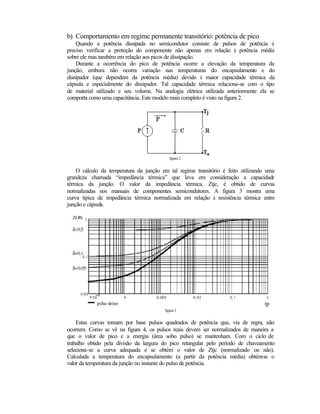 b) Comportamento em regime permanente transitório: potência de pico
    Quando a potência dissipada no semicondutor consiste de pulsos de potência é
preciso verificar a proteção do componente não apenas em relação à potência média
sobre ele mas também em relação aos picos de dissipação.
    Durante a ocorrência do pico de potência ocorre a elevação da temperatura da
junção, embora não ocorra variação nas temperaturas do encapsulamento e do
dissipador (que dependem da potência média) devido à maior capacidade térmica da
cápsula e especialmente do dissipador. Tal capacidade térmica relaciona-se com o tipo
de material utilizado e seu volume. Na analogia elétrica utilizada anteriormente ela se
comporta como uma capacitância. Este modelo mais completo é visto na figura 2.




                                            figura 2


    O cálculo da temperatura da junção em tal regime transitório é feito utilizando uma
grandeza chamada “impedância térmica” que leva em consideração a capacidade
térmica da junção. O valor da impedância térmica, Ztjc, é obtido de curvas
normalizadas nos manuais de componentes semicondutores. A figura 3 mostra uma
curva típica de impedância térmica normalizada em relação à resistência térmica entre
junção e cápsula.




                                         figura 3


    Estas curvas tomam por base pulsos quadrados de potência que, via de regra, não
ocorrem. Como se vê na figura 4, os pulsos reais devem ser normalizados de maneira a
que o valor de pico e a energia (área sobo pulso) se mantenham. Com o ciclo de
trabalho obtido pela divisão da largura do pico retangular pelo período de chaveamento
seleciona-se a curva adequada e se obtém o valor de Ztjc (normalizado ou não).
Calculada a temperatura do encapsulamento (a partir da potência média) obtém     -se o
valor da temperatura da junção no instante do pulso de potência.
 