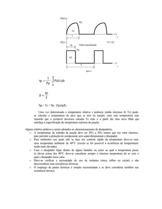 figura 4




          Tjp = Tc + Pp . Ztjc(tp,δ)

            Uma vez determinada a temperatura relativa à potência média (teremos tb Tc) pode-
       se calcular a temperatura de pico que se tem na junção, caso esta temperatura seja
       maiordo que a aceitável devemos calcular Tc máx e a partir daí uma nova Rtda que
       satisfaça a especificação de temperatura máxima da junção.

Alguns critérios práticos a serem adotados no dimensionamento de dissipadores.
   o A temperatura de trabal o da junção deve ser 20% a 30% menor que seu valor máximo,
                                  h
       para permitir a proteção do componente sem super-dimensionar o dissipador.
   o Para ambientes nos quais não se faça um controle rígido da temperatura deve-se usar
       uma temperatura ambiente de 40°C (exceto se for possivel a ocorrência de temperaturas
       ainda mais elevadas).
   o Caso o dissipador fique dentro de algum bastidor ou caixa na qual a temperatura possa
       se elevar acima dos 40°C deve-se considerar sempre a máxima temperatura do ar com o
       qual o dissipador troca calor.
   o Deve-se verificar a necessidade do uso de isolantes (mica, teflon ou mylar) e não
       desconsiderar suas resistências térmicas.
   o O emprego de pastas térmicas é sempre recomendado e se deve considerar também sua
       resistência térmica.
 