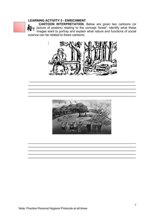 7
Note: Practice Personal Hygiene Protocols at all times
LEARNING ACTIVITY 5 - ENRICHMENT
CARTOON INTERPRETATION. Below are given two cartoons (or
picture of posters) relating to the concept ‘forest’. Identify what these
images want to portray and explain what nature and functions of social
science can be related to these cartoons.
_____________________________________________________________
______________________________________________________________
______________________________________________________________
______________________________________________________________
______________________________________________________________
______________________________________________________________
______________________________________________________________
______________________________________________________________
______________________________________________________________
______________________________________________________________
 