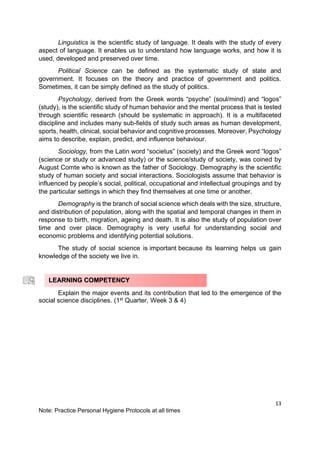 13
Note: Practice Personal Hygiene Protocols at all times
Linguistics is the scientific study of language. It deals with the study of every
aspect of language. It enables us to understand how language works, and how it is
used, developed and preserved over time.
Political Science can be defined as the systematic study of state and
government. It focuses on the theory and practice of government and politics.
Sometimes, it can be simply defined as the study of politics.
Psychology, derived from the Greek words “psyche” (soul/mind) and “logos”
(study), is the scientific study of human behavior and the mental process that is tested
through scientific research (should be systematic in approach). It is a multifaceted
discipline and includes many sub-fields of study such areas as human development,
sports, health, clinical, social behavior and cognitive processes. Moreover, Psychology
aims to describe, explain, predict, and influence behaviour.
Sociology, from the Latin word “societus” (society) and the Greek word “logos”
(science or study or advanced study) or the science/study of society, was coined by
August Comte who is known as the father of Sociology. Demography is the scientific
study of human society and social interactions. Sociologists assume that behavior is
influenced by people’s social, political, occupational and intellectual groupings and by
the particular settings in which they find themselves at one time or another.
Demography is the branch of social science which deals with the size, structure,
and distribution of population, along with the spatial and temporal changes in them in
response to birth, migration, ageing and death. It is also the study of population over
time and over place. Demography is very useful for understanding social and
economic problems and identifying potential solutions.
The study of social science is important because its learning helps us gain
knowledge of the society we live in.
Explain the major events and its contribution that led to the emergence of the
social science disciplines. (1st
Quarter, Week 3 & 4)
LEARNING COMPETENCY
 