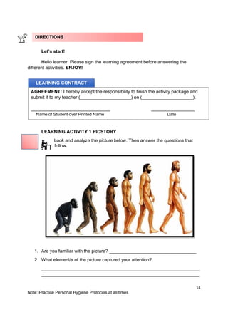 14
Note: Practice Personal Hygiene Protocols at all times
Let’s start!
Hello learner. Please sign the learning agreement before answering the
different activities. ENJOY!
LEARNING ACTIVITY 1 PICSTORY
Look and analyze the picture below. Then answer the questions that
follow.
1. Are you familiar with the picture? __________________________________
2. What element/s of the picture captured your attention?
______________________________________________________________
______________________________________________________________
LEARNING CONTRACT
AGREEMENT: I hereby accept the responsibility to finish the activity package and
submit it to my teacher (____________________) on (____________________).
_______________________________ _________________
Name of Student over Printed Name Date
DIRECTIONS
 