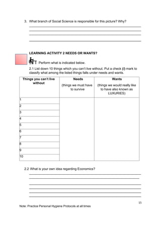15
Note: Practice Personal Hygiene Protocols at all times
3. What branch of Social Science is responsible for this picture? Why?
______________________________________________________________
______________________________________________________________
______________________________________________________________
______________________________________________________________
LEARNING ACTIVITY 2 NEEDS OR WANTS?
Perform what is indicated below.
2.1 List down 10 things which you can’t live without. Put a check (/) mark to
classify what among the listed things falls under needs and wants.
Things you can’t live
without
Needs
(things we must have
to survive
Wants
(things we would really like
to have also known as
LUXURIES)
1
2
3
4
5
6
7
8
9
10
2.2 What is your own idea regarding Economics?
______________________________________________________________
_____________________________________________________________
______________________________________________________________
______________________________________________________________
______________________________________________________________
______________________________________________________________
 