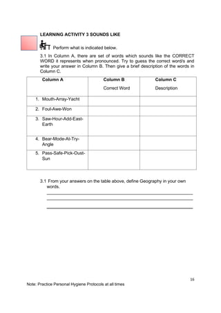 16
Note: Practice Personal Hygiene Protocols at all times
LEARNING ACTIVITY 3 SOUNDS LIKE
Perform what is indicated below.
3.1 In Column A, there are set of words which sounds like the CORRECT
WORD it represents when pronounced. Try to guess the correct word/s and
write your answer in Column B. Then give a brief description of the words in
Column C.
Column A Column B
Correct Word
Column C
Description
1. Mouth-Array-Yacht
2. Foul-Awe-Won
3. Saw-Hour-Add-East-
Earth
4. Bear-Mode-At-Try-
Angle
5. Pass-Safe-Pick-Oust-
Sun
3.1 From your answers on the table above, define Geography in your own
words.
___________________________________________________________
___________________________________________________________
___________________________________________________________
 