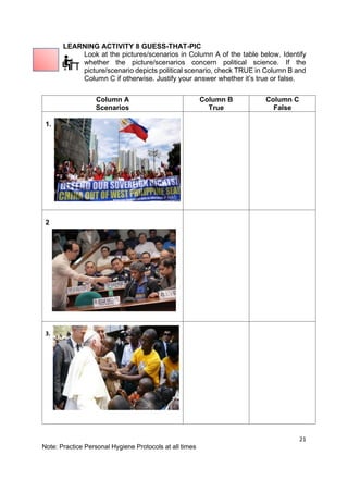 21
Note: Practice Personal Hygiene Protocols at all times
LEARNING ACTIVITY 8 GUESS-THAT-PIC
Look at the pictures/scenarios in Column A of the table below. Identify
whether the picture/scenarios concern political science. If the
picture/scenario depicts political scenario, check TRUE in Column B and
Column C if otherwise. Justify your answer whether it’s true or false.
Column A
Scenarios
Column B
True
Column C
False
1.
2
3.
 