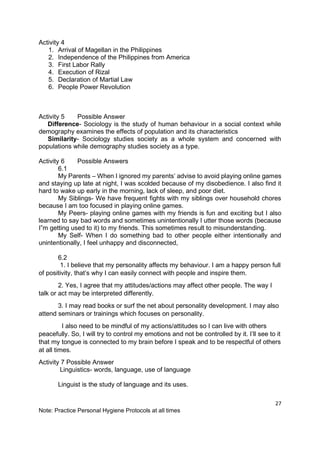 27
Note: Practice Personal Hygiene Protocols at all times
Activity 4
1. Arrival of Magellan in the Philippines
2. Independence of the Philippines from America
3. First Labor Rally
4. Execution of Rizal
5. Declaration of Martial Law
6. People Power Revolution
Activity 5 Possible Answer
Difference- Sociology is the study of human behaviour in a social context while
demography examines the effects of population and its characteristics
Similarity- Sociology studies society as a whole system and concerned with
populations while demography studies society as a type.
Activity 6 Possible Answers
6.1
My Parents – When I ignored my parents’ advise to avoid playing online games
and staying up late at night, I was scolded because of my disobedience. I also find it
hard to wake up early in the morning, lack of sleep, and poor diet.
My Siblings- We have frequent fights with my siblings over household chores
because I am too focused in playing online games.
My Peers- playing online games with my friends is fun and exciting but I also
learned to say bad words and sometimes unintentionally I utter those words (because
I”m getting used to it) to my friends. This sometimes result to misunderstanding.
My Self- When I do something bad to other people either intentionally and
unintentionally, I feel unhappy and disconnected,
6.2
1. I believe that my personality affects my behaviour. I am a happy person full
of positivity, that’s why I can easily connect with people and inspire them.
2. Yes, I agree that my attitudes/actions may affect other people. The way I
talk or act may be interpreted differently.
3. I may read books or surf the net about personality development. I may also
attend seminars or trainings which focuses on personality.
I also need to be mindful of my actions/attitudes so I can live with others
peacefully. So, I will try to control my emotions and not be controlled by it. I’ll see to it
that my tongue is connected to my brain before I speak and to be respectful of others
at all times.
Activity 7 Possible Answer
Linguistics- words, language, use of language
Linguist is the study of language and its uses.
 