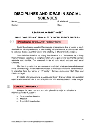 29
Note: Practice Personal Hygiene Protocols at all times
DISCIPLINES AND IDEAS IN SOCIAL
SCIENCES
Name: ____________________________ Grade Level: __________
Section: ___________________________ Date: ________________
LEARNING ACTIVITY SHEET
BASIC CONCEPTS AND PRINCIPLES OF SOCIAL SCIENCE THEORIES
Social theories are analytical frameworks, or paradigms, that are used to study
and interpret social phenomena. A tool used by social scientists, social theories relate
to historical debates over the validity and reliability of different methodologies.
Structural-functionalism or simply functionalism is a “framework for building
theory that sees society as a complex system whose part works together to promote
solidarity and stability. This approach looks at both social structure and social
functions.
Marxism is a method of socioeconomic analysis that views class relations and
social conflict using a materialist interpretation of historical view social transformation.
It originates from the works of 19th
-century German philosopher Karl Marx and
Friedrich Engels.
Symbolic Interactionism is a sociological theory that develops from practical
considerations and alludes to people’s particular utilization of dialect to make images.
Analyze the basic concepts and principles of the major social science
theories: (Quarter 1, Week 5)
a. Structural-functionalism
b. Marxism
c. Symbolic Interactionism
BACKGROUND INFORMATION FOR LEARNERS
LEARNING COMPETENCY
 