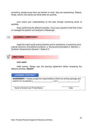 40
Note: Practice Personal Hygiene Protocols at all times
something, people house them are familiar on what they are representing. Objects,
things, actions, and words can all be taken as symbols.
Let’s check your understanding on the topic through answering series of
activities.
Enjoy performing the different activities. If you have question/s feel free to text
or message the teacher via Facebook or Messenger.
Apply the major social science theories and its importance in examining socio
cultural, economic and political conditions. a. Structural-functionalism b. Marxism c.
Symbolic Interactionism (Quarter 1 Week 6-7)
Let’s start!
Hello learner. Please sign the learning agreement before answering the
different activities. ENJOY!
LEARNING COMPETENCY
DIRECTIONS
LEARNING CONTRACT
AGREEMENT: I hereby accept the responsibility to finish the activity package and
submit it to my teacher (____________________) on (____________________).
_______________________________ _________________
Name of Student over Printed Name Date
 