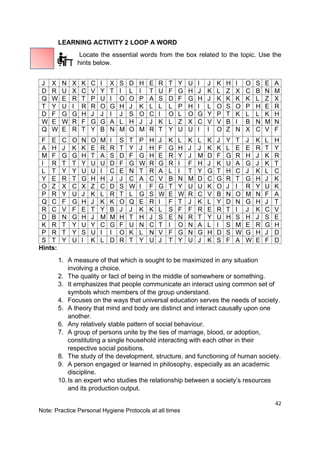 42
Note: Practice Personal Hygiene Protocols at all times
LEARNING ACTIVITY 2 LOOP A WORD
Locate the essential words from the box related to the topic. Use the
hints below.
Hints:
1. A measure of that which is sought to be maximized in any situation
involving a choice.
2. The quality or fact of being in the middle of somewhere or something.
3. It emphasizes that people communicate an interact using common set of
symbols which members of the group understand.
4. Focuses on the ways that universal education serves the needs of society.
5. A theory that mind and body are distinct and interact causally upon one
another.
6. Any relatively stable pattern of social behaviour.
7. A group of persons unite by the ties of marriage, blood, or adoption,
constituting a single household interacting with each other in their
respective social positions.
8. The study of the development, structure, and functioning of human society.
9. A person engaged or learned in philosophy, especially as an academic
discipline.
10.Is an expert who studies the relationship between a society’s resources
and its production output.
J X N X K C I X S D H E R T Y U I J K H I O S E A
D R U X C V Y T I L I T U F G H J K L Z X C B N M
Q W E R T P U I O O P A S D F G H J K K K K L Z X
T Y U I R R O G H J K L L L P H I L O S O P H E R
D F G G H J J I J S O C I O L O G Y P T K L L K H
W E W R F G G A L H J J K L Z X C V V B I B N M N
Q W E R T Y B N M O M R T Y U U I I O Z N X C V F
F E C O N O M I S T P H J K L K L K J Y T J K L H
A H J K K E R R T Y J H F G H J J K K L E E R T Y
M F G G H T A S D F G H E R Y J M D F G R H J K R
I R T T Y U U D F G W R G R I F H J K U A G J K T
L T Y Y U U I C E N T R A L I T Y G T H C J K L C
Y E R T G H H J J C A C V B N M D C G R T G H J K
O Z X C X Z C D S W I F G T Y U U K O J I R Y U K
P R Y U J K L R T L G S W E W R C V B N O M N F A
Q C F G H J K K O Q E R I F T J K L Y D N G H J T
R C V F E T Y B J J K K L S F F R E R T I J K C V
D B N G H J M M H T H J S E N R T Y U H S H J S E
K R T Y U Y C G F U N C T I O N A L I S M E R G H
P R T Y S U I I O K L N V F G N G H D S W G H J D
S T Y U I K L D R T Y U J T Y U J K S F A W E F D
 