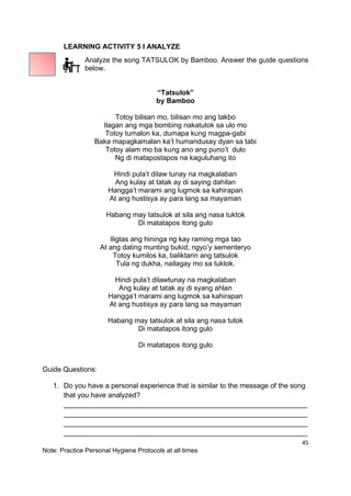 45
Note: Practice Personal Hygiene Protocols at all times
LEARNING ACTIVITY 5 I ANALYZE
Analyze the song TATSULOK by Bamboo. Answer the guide questions
below.
“Tatsulok”
by Bamboo
Totoy bilisan mo, bilisan mo ang takbo
Ilagan ang mga bombing nakatutok sa ulo mo
Totoy tumalon ka, dumapa kung magpa-gabi
Baka mapagkamalan ka’t humandusay dyan sa tabi
Totoy alam mo ba kung ano ang puno’t dulo
Ng di matapostapos na kaguluhang ito
Hindi pula’t dilaw tunay na magkalaban
Ang kulay at tatak ay di saying dahilan
Hangga’t marami ang lugmok sa kahirapan
At ang hustisya ay para lang sa mayaman
Habang may tatsulok at sila ang nasa tuktok
Di matatapos itong gulo
Iligtas ang hininga ng kay raming mga tao
At ang dating munting bukid, ngyo’y sementeryo
Totoy kumilos ka, baliktarin ang tatsulok
Tula ng dukha, nailagay mo sa tuktok.
Hindi pula’t dilawtunay na magkalaban
Ang kulay at tatak ay di syang ahlan
Hangga’t marami ang lugmok sa kahirapan
At ang hustisya ay para lang sa mayaman
Habang may tatsulok at sila ang nasa tutok
Di matatapos itong gulo
Di matatapos itong gulo
Guide Questions:
1. Do you have a personal experience that is similar to the message of the song
that you have analyzed?
______________________________________________________________
______________________________________________________________
______________________________________________________________
______________________________________________________________
 