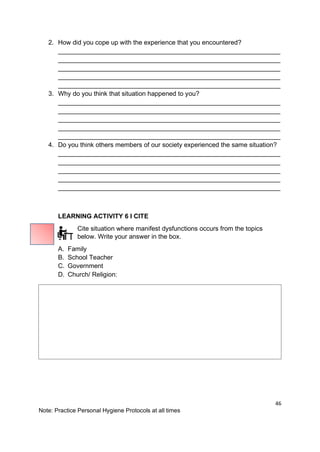 46
Note: Practice Personal Hygiene Protocols at all times
2. How did you cope up with the experience that you encountered?
______________________________________________________________
______________________________________________________________
______________________________________________________________
______________________________________________________________
______________________________________________________________
3. Why do you think that situation happened to you?
______________________________________________________________
______________________________________________________________
______________________________________________________________
______________________________________________________________
______________________________________________________________
4. Do you think others members of our society experienced the same situation?
______________________________________________________________
______________________________________________________________
______________________________________________________________
______________________________________________________________
______________________________________________________________
LEARNING ACTIVITY 6 I CITE
Cite situation where manifest dysfunctions occurs from the topics
below. Write your answer in the box.
A. Family
B. School Teacher
C. Government
D. Church/ Religion:
 