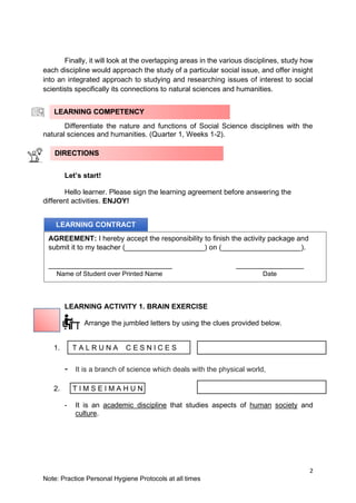 2
Note: Practice Personal Hygiene Protocols at all times
Finally, it will look at the overlapping areas in the various disciplines, study how
each discipline would approach the study of a particular social issue, and offer insight
into an integrated approach to studying and researching issues of interest to social
scientists specifically its connections to natural sciences and humanities.
Differentiate the nature and functions of Social Science disciplines with the
natural sciences and humanities. (Quarter 1, Weeks 1-2).
Let’s start!
Hello learner. Please sign the learning agreement before answering the
different activities. ENJOY!
LEARNING ACTIVITY 1. BRAIN EXERCISE
Arrange the jumbled letters by using the clues provided below.
1.
- It is a branch of science which deals with the physical world,
2. T I M S E I M A H U N
- It is an academic discipline that studies aspects of human society and
culture.
LEARNING COMPETENCY
LEARNING CONTRACT
AGREEMENT: I hereby accept the responsibility to finish the activity package and
submit it to my teacher (____________________) on (____________________).
_______________________________ _________________
Name of Student over Printed Name Date
DIRECTIONS
T A L R U N A C E S N I C E S
 
