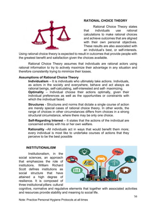 56
Note: Practice Personal Hygiene Protocols at all times
RATIONAL CHOICE THEORY
Rational Choice Theory states
that individuals use rational
calculations to make rational choices
and achieve outcomes that are aligned
with their own personal objectives.
These results are also associated with
an individual’s best, or self-interests.
Using rational choice theory is expected to result in outcomes that provide people with
the greatest benefit and satisfaction given the choices available.
Rational Choice Theory assumes that individuals are rational actors using
rational information to try to actively maximize their advantage in any situation and
therefore consistently trying to minimize their losses.
Assumptions of Rational Choice Theory
Individualism – It is individuals who ultimately take actions. Individuals,
as actors in the society and everywhere, behave and act always as
rational beings, self-calculating, self-interested and self- maximizing.
Optimality – Individual choose their actions optimally, given their
individual preferences as well as the opportunities or constraints with
which the individual faced.
Structures - Structures and norms that dictate a single course of action
are merely special cases of rational choice theory. In other words, the
range of choices in other circumstances differs from choices in a strong
structural circumstance, where there may be only one choice.
Self-Regarding Interest – It states that the actions of the individual are
concerned entirely with his or her own welfare.
Rationality –All individuals act in ways that would beneﬁt them more;
every individual is most like to undertake courses of actions that they
perceive to be the best possible
INSTITUTIONALISM
Institutionalism, in the
social sciences, an approach
that emphasizes the role of
institutions. William Richard
Scott defines institutions as
social structure that have
attained a high degree of
resilience. It is composed of
three institutional pillars: cultural
cognitive, normative and regulative elements that together with associated activities
and resources provide stability and meaning to social life.
 