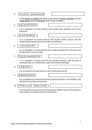 3
Note: Practice Personal Hygiene Protocols at all times
3. A L I S O C E N S I C C E S
- is the branch of science devoted to the study of human societies and the
relationships among individuals within those societies.
4. S O L O C H Y P Y G
- It is a discipline of social sciences that studies brain activities and human
behaviour.
5. G Y E P H A R G O
- It is a discipline of social sciences that studies Earth’s places and the
relationships between people and their environment
6. L O C I S O G O Y
- It is a discipline of social sciences that studies development, structure and
functioning of human society.
7. P O L O Y A N G R O T H
- It is a discipline of social sciences that studies humanity, with the goal of
understanding our evolutionary origins and cultural heritages.
8. T H R I S O Y
- It is a discipline of social sciences that studies past events.
9. O M O S C E N I C
- It is a discipline of social sciences that studies production, consumption, and
distribution of goods and services.
10. T I P O I L L A C E N S I C C E S
- It is a discipline of social sciences that studies different government systems
and analysis of political activity and behaviour.
 