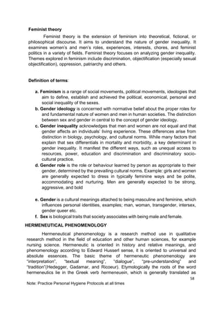 58
Note: Practice Personal Hygiene Protocols at all times
Feminist theory
Feminist theory is the extension of feminism into theoretical, fictional, or
philosophical discourse. It aims to understand the nature of gender inequality. It
examines women’s and men’s roles, experiences, interests, chores, and feminist
politics in a variety of fields. Feminist theory focuses on analyzing gender inequality.
Themes explored in feminism include discrimination, objectification (especially sexual
objectification), oppression, patriarchy and others.
Definition of terms:
a. Feminism is a range of social movements, political movements, ideologies that
aim to define, establish and achieved the political, economical, personal and
social inequality of the sexes.
b. Gender ideology is concerned with normative belief about the proper roles for
and fundamental nature of women and men in human societies. The distinction
between sex and gender in central to the concept of gender ideology.
c. Gender inequality acknowledges that men and women are not equal and that
gender affects an individuals’ living experience. These differences arise from
distinction in biology, psychology, and cultural norms. While many factors that
explain that sex differentials in mortality and morbidity, a key determinant in
gender inequality. It manifest the different ways, such as unequal access to
resources, power, education and discrimination and discriminatory socio-
cultural practice.
d. Gender role is the role or behaviour learned by person as appropriate to their
gender, determined by the prevailing cultural norms. Example: girls and women
are generally expected to dress in typically feminine ways and be polite,
accommodating and nurturing. Men are generally expected to be strong,
aggressive, and bold
e. Gender is a cultural meanings attached to being masculine and feminine, which
influences personal identities, examples; man, woman, transgender, intersex,
gender queer etc.
f. Sex is biological traits that society associates with being male and female.
HERMENEUTICAL PHENOMENOLOGY
Hermeneutical phenomenology is a research method use in qualitative
research method in the field of education and other human sciences, for example
nursing science. Hermeneutic is oriented in history and relative meanings, and
phenomenology according to Edward Husserl sense, it is oriented to universal and
absolute essences. The basic theme of hermeneutic phenomenology are
“interpretation”, “textual meaning”, “dialogue”, “pre-understanding” and
“tradition”(Hedegger, Gadamar, and Ricoeur). Etymologically the roots of the word
hermeneutics lie in the Greek verb hermeneuein, which is generally translated as
 