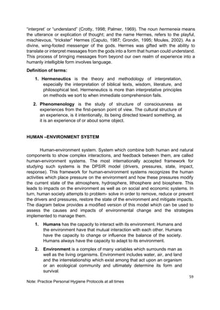 59
Note: Practice Personal Hygiene Protocols at all times
“interpret’ or “understand” (Crotty, 1998; Palmer, 1969). The noun hermeneia means
the utterance or explication of thought; and the name Hermes, refers to the playful,
mischievous, “trickster” Hermes (Caputo, 1987; Grondin, 1995; Moules, 2002). As a
divine, wing-footed messenger of the gods. Hermes was gifted with the ability to
translate or interpret messages from the gods into a form that human could understand.
This process of bringing messages from beyond our own realm of experience into a
humanly intelligible form involves language.
Definition of terms:
1. Hermeneutics is the theory and methodology of interpretation,
especially the interpretation of biblical texts, wisdom, literature, and
philosophical text. Hermeneutics is more than interpretative principles
on methods we sort to when immediate comprehension fails.
2. Phenomenology is the study of structure of consciousness as
experiences from the first-person point of view. The cultural structure of
an experience, is it intentionally, its being directed toward something, as
it is an experience of or about some object.
HUMAN –ENVIRONMENT SYSTEM
Human-environment system. System which combine both human and natural
components to show complex interactions, and feedback between them, are called
human-environment systems. The most internationally accepted framework for
studying such systems is the DPSIR model (drivers, pressures, state, impact,
response). This framework for human-environment systems recognizes the human
activities which place pressure on the environment and how these pressures modify
the current state of the atmosphere, hydrosphere, lithosphere and biosphere. This
leads to impacts on the environment as well as on social and economic systems. In
turn, human society attempts to problem- solve in order to remove, reduce or prevent
the drivers and pressures, restore the state of the environment and mitigate impacts.
The diagram below provides a modified version of this model which can be used to
assess the causes and impacts of environmental change and the strategies
implemented to manage them.
1. Humans has the capacity to interact with its environment. Humans and
the environment have that mutual interaction with each other. Humans
have the capacity to change or influence the balance of the society.
Humans always have the capacity to adapt to its environment.
2. Environment is a complex of many variables which surrounds man as
well as the living organisms. Environment includes water, air, and land
and the interrelationship which exist among that act upon an organism
or an ecological community and ultimately determine its form and
survival.
 