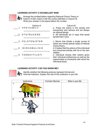 62
Note: Practice Personal Hygiene Protocols at all times
LEARNING ACTIVITY 2 VOCABULARY WISE
Arrange the jumbled letters regarding Rational Choice Theory in
Column A then match it with the correct definition in Column B.
Write your answer in the space before the number.
Column A Column B
____ 1. Y P O T A I M I L Y
________________________
a. These are actors in the society and
everywhere who behave and act always
as rational beings.
____2. S T U T R U C E R S
________________________
b. All individuals act in ways that would
beneﬁt them more.
____ 3. F E L S T E N I S T E R
________________________
c. Norms that dictate a single course of
action are merely special cases of rational
choice theory.
____ 4. I D I N V A M U L I S I D
________________________
d. It states that the actions of the individual
are concerned entirely with his or her own
welfare.
____ 5. T A R N A Y T I L O T I
________________________
e. Individual choose their actions given
their individual preferences as well as the
opportunities or constraints with which the
individual faced.
LEARNING ACTIVITY 3 DO YOU KNOW ME?
Identify whether the following pictures represent formal and
informal institution. Explain the role of this institution in your life.
Institutions Formal/ Informal Role in your life
1.
2.
 