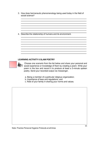 65
Note: Practice Personal Hygiene Protocols at all times
3. How does hermeneutic phenomenology being used today in the field of
social science?
___________________________________________________________
___________________________________________________________
___________________________________________________________
___________________________________________________________
___________________________________________________________
___________________________________________________________
___________________________________________________________
4. Describe the relationship of humans and its environment.
___________________________________________________________
___________________________________________________________
___________________________________________________________
___________________________________________________________
___________________________________________________________
___________________________________________________________
___________________________________________________________
___________________________________________________________
LEARNING ACTIVITY 6 SLAM POETRY
Choose one scenario from the list below and share your personal and
social experience or knowledge of them by creating a poem. Write your
poem in the box and record it to produce at least a 5-minute spoken
poetry. Send your recorded output via messenger.
a. Being a member of a particular religious organization;
b. Importance of laws and regulations; and
c. Role of your family in sharing your norms and values.
 