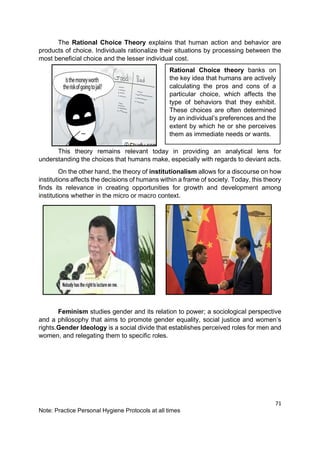 71
Note: Practice Personal Hygiene Protocols at all times
The Rational Choice Theory explains that human action and behavior are
products of choice. Individuals rationalize their situations by processing between the
most beneficial choice and the lesser individual cost.
This theory remains relevant today in providing an analytical lens for
understanding the choices that humans make, especially with regards to deviant acts.
On the other hand, the theory of institutionalism allows for a discourse on how
institutions affects the decisions of humans within a frame of society. Today, this theory
finds its relevance in creating opportunities for growth and development among
institutions whether in the micro or macro context.
Feminism studies gender and its relation to power; a sociological perspective
and a philosophy that aims to promote gender equality, social justice and women’s
rights.Gender Ideology is a social divide that establishes perceived roles for men and
women, and relegating them to specific roles.
Rational Choice theory banks on
the key idea that humans are actively
calculating the pros and cons of a
particular choice, which affects the
type of behaviors that they exhibit.
These choices are often determined
by an individual’s preferences and the
extent by which he or she perceives
them as immediate needs or wants.
 