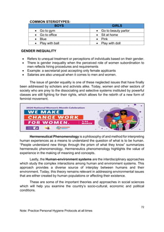 72
Note: Practice Personal Hygiene Protocols at all times
COMMON STERIOTYPES:
BOYS GIRLS
• Go to gym • Go to beauty parlor
• Go to office • Sit at home
• Blue • Pink
• Play with ball • Play with doll
GENDER INEQUALITY
• Refers to unequal treatment or perceptions of individuals based on their gender.
• There is gender inequality when the perceived role of women subordination to
men reflects hiring procedures and requirements
• Example: a secretarial post accepting only female applicants
• Salaries are also unequal when it comes to men and women.
The issue of gender equality is one of these neglected issues that have finally
been addressed by scholars and activists alike. Today, women and other sectors of
society who are prey to the dissociating and selective systems instituted by powerful
classes are still fighting for their rights, which allows for the rebirth of a new form of
feminist movement.
Hermeneutical Phenomenology is a philosophy of and method for interpreting
human experiences as a means to understand the question of what is to be human.
“People understand new things through the prism of what they know” summarizes
hermeneutic phenomenology. Hermeneutics phenomenology highlights the value of
experience in the making of meaning and concepts.
Lastly, the Human-environment systems are the interdisciplinary approaches
which study the complex interactions among human and environment systems. This
approach provides a diverse source of interplay between humans and their
environment. Today, this theory remains relevant in addressing environmental issues
that are either created by human populations or affecting their existence.
These are some of the important theories and approaches in social sciences
which will help you examine the country’s socio-cultural, economic and political
conditions.
 