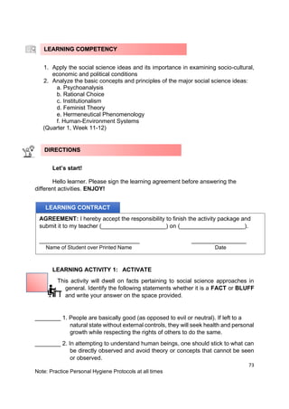73
Note: Practice Personal Hygiene Protocols at all times
1. Apply the social science ideas and its importance in examining socio-cultural,
economic and political conditions
2. Analyze the basic concepts and principles of the major social science ideas:
a. Psychoanalysis
b. Rational Choice
c. Institutionalism
d. Feminist Theory
e. Hermeneutical Phenomenology
f. Human-Environment Systems
(Quarter 1, Week 11-12)
Let’s start!
Hello learner. Please sign the learning agreement before answering the
different activities. ENJOY!
LEARNING ACTIVITY 1: ACTIVATE
This activity will dwell on facts pertaining to social science approaches in
general. Identify the following statements whether it is a FACT or BLUFF
and write your answer on the space provided.
________ 1. People are basically good (as opposed to evil or neutral). If left to a
natural state without external controls, they will seek health and personal
growth while respecting the rights of others to do the same.
________ 2. In attempting to understand human beings, one should stick to what can
be directly observed and avoid theory or concepts that cannot be seen
or observed.
LEARNING COMPETENCY
LEARNING CONTRACT
AGREEMENT: I hereby accept the responsibility to finish the activity package and
submit it to my teacher (____________________) on (____________________).
_______________________________ _________________
Name of Student over Printed Name Date
DIRECTIONS
 