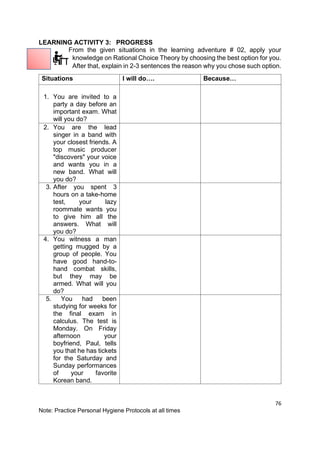 76
Note: Practice Personal Hygiene Protocols at all times
LEARNING ACTIVITY 3: PROGRESS
From the given situations in the learning adventure # 02, apply your
knowledge on Rational Choice Theory by choosing the best option for you.
After that, explain in 2-3 sentences the reason why you chose such option.
Situations I will do…. Because…
1. You are invited to a
party a day before an
important exam. What
will you do?
2. You are the lead
singer in a band with
your closest friends. A
top music producer
"discovers" your voice
and wants you in a
new band. What will
you do?
3. After you spent 3
hours on a take-home
test, your lazy
roommate wants you
to give him all the
answers. What will
you do?
4. You witness a man
getting mugged by a
group of people. You
have good hand-to-
hand combat skills,
but they may be
armed. What will you
do?
5. You had been
studying for weeks for
the final exam in
calculus. The test is
Monday. On Friday
afternoon your
boyfriend, Paul, tells
you that he has tickets
for the Saturday and
Sunday performances
of your favorite
Korean band.
 