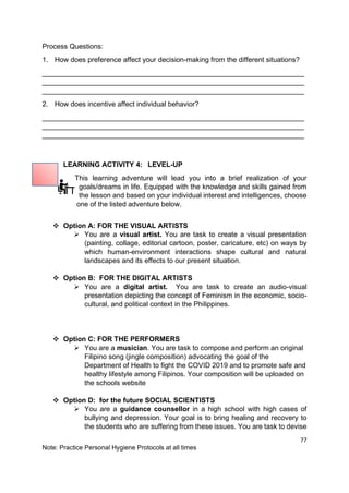 77
Note: Practice Personal Hygiene Protocols at all times
Process Questions:
1. How does preference affect your decision-making from the different situations?
___________________________________________________________________
___________________________________________________________________
___________________________________________________________________
2. How does incentive affect individual behavior?
___________________________________________________________________
___________________________________________________________________
___________________________________________________________________
LEARNING ACTIVITY 4: LEVEL-UP
This learning adventure will lead you into a brief realization of your
goals/dreams in life. Equipped with the knowledge and skills gained from
the lesson and based on your individual interest and intelligences, choose
one of the listed adventure below.
❖ Option A: FOR THE VISUAL ARTISTS
➢ You are a visual artist. You are task to create a visual presentation
(painting, collage, editorial cartoon, poster, caricature, etc) on ways by
which human-environment interactions shape cultural and natural
landscapes and its effects to our present situation.
❖ Option B: FOR THE DIGITAL ARTISTS
➢ You are a digital artist. You are task to create an audio-visual
presentation depicting the concept of Feminism in the economic, socio-
cultural, and political context in the Philippines.
❖ Option C: FOR THE PERFORMERS
➢ You are a musician. You are task to compose and perform an original
Filipino song (jingle composition) advocating the goal of the
Department of Health to fight the COVID 2019 and to promote safe and
healthy lifestyle among Filipinos. Your composition will be uploaded on
the schools website
❖ Option D: for the future SOCIAL SCIENTISTS
➢ You are a guidance counsellor in a high school with high cases of
bullying and depression. Your goal is to bring healing and recovery to
the students who are suffering from these issues. You are task to devise
 