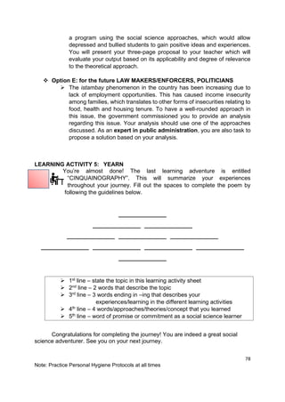 78
Note: Practice Personal Hygiene Protocols at all times
a program using the social science approaches, which would allow
depressed and bullied students to gain positive ideas and experiences.
You will present your three-page proposal to your teacher which will
evaluate your output based on its applicability and degree of relevance
to the theoretical approach.
❖ Option E: for the future LAW MAKERS/ENFORCERS, POLITICIANS
➢ The istambay phenomenon in the country has been increasing due to
lack of employment opportunities. This has caused income insecurity
among families, which translates to other forms of insecurities relating to
food, health and housing tenure. To have a well-rounded approach in
this issue, the government commissioned you to provide an analysis
regarding this issue. Your analysis should use one of the approaches
discussed. As an expert in public administration, you are also task to
propose a solution based on your analysis.
LEARNING ACTIVITY 5: YEARN
You’re almost done! The last learning adventure is entitled
“CINQUAINOGRAPHY”. This will summarize your experiences
throughout your journey. Fill out the spaces to complete the poem by
following the guidelines below.
_______________
_______________ _______________
_______________ _______________ _______________
_______________ _______________ _______________ _______________
_______________
➢ 1st
line – state the topic in this learning activity sheet
➢ 2nd
line – 2 words that describe the topic
➢ 3rd
line – 3 words ending in –ing that describes your
experiences/learning in the different learning activities
➢ 4th
line – 4 words/approaches/theories/concept that you learned
➢ 5th line – word of promise or commitment as a social science learner
Congratulations for completing the journey! You are indeed a great social
science adventurer. See you on your next journey.
 