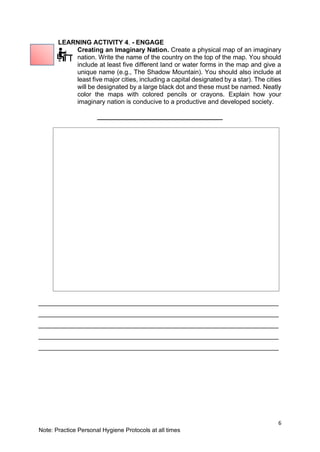 6
Note: Practice Personal Hygiene Protocols at all times
LEARNING ACTIVITY 4. - ENGAGE
Creating an Imaginary Nation. Create a physical map of an imaginary
nation. Write the name of the country on the top of the map. You should
include at least five different land or water forms in the map and give a
unique name (e.g., The Shadow Mountain). You should also include at
least five major cities, including a capital designated by a star). The cities
will be designated by a large black dot and these must be named. Neatly
color the maps with colored pencils or crayons. Explain how your
imaginary nation is conducive to a productive and developed society.
___________________________________
___________________________________________________________________
___________________________________________________________________
___________________________________________________________________
___________________________________________________________________
___________________________________________________________________
 