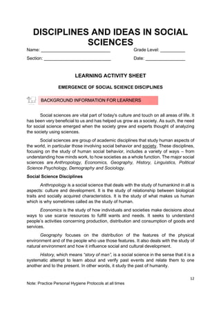 12
Note: Practice Personal Hygiene Protocols at all times
DISCIPLINES AND IDEAS IN SOCIAL
SCIENCES
Name: ____________________________ Grade Level: __________
Section: ___________________________ Date: ________________
LEARNING ACTIVITY SHEET
EMERGENCE OF SOCIAL SCIENCE DISCIPLINES
Social sciences are vital part of today's culture and touch on all areas of life. It
has been very beneficial to us and has helped us grow as a society. As such, the need
for social science emerged when the society grew and experts thought of analyzing
the society using sciences.
Social sciences are group of academic disciplines that study human aspects of
the world, in particular those involving social behavior and society. These disciplines,
focusing on the study of human social behavior, includes a variety of ways – from
understanding how minds work, to how societies as a whole function. The major social
sciences are Anthropology, Economics, Geography, History, Linguistics, Political
Science Psychology, Demography and Sociology.
Social Science Disciplines
Anthropology is a social science that deals with the study of humankind in all is
aspects: culture and development. It is the study of relationship between biological
traits and socially acquired characteristics. It is the study of what makes us human
which is why sometimes called as the study of human.
Economics is the study of how individuals and societies make decisions about
ways to use scarce resources to fulfill wants and needs. It seeks to understand
people’s activities concerning production, distribution and consumption of goods and
services.
Geography focuses on the distribution of the features of the physical
environment and of the people who use those features. It also deals with the study of
natural environment and how it influence social and cultural development.
History, which means “story of man”, is a social science in the sense that it is a
systematic attempt to learn about and verify past events and relate them to one
another and to the present. In other words, it study the past of humanity.
BACKGROUND INFORMATION FOR LEARNERS
 